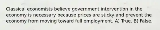 Classical economists believe government intervention in the economy is necessary because prices are sticky and prevent the economy from moving toward full employment. A) True. B) False.