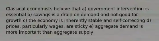 Classical economists believe that a) government intervention is essential b) savings is a drain on demand and not good for growth c) the economy is inherently stable and self-correcting d) prices, particularly wages, are sticky e) aggregate demand is more important than aggregate supply