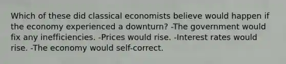 Which of these did classical economists believe would happen if the economy experienced a downturn? -The government would fix any inefficiencies. -Prices would rise. -Interest rates would rise. -The economy would self-correct.