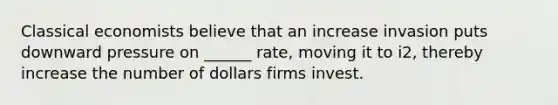 Classical economists believe that an increase invasion puts downward pressure on ______ rate, moving it to i2, thereby increase the number of dollars firms invest.