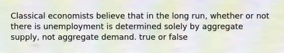 Classical economists believe that in the long run, whether or not there is unemployment is determined solely by aggregate supply, not aggregate demand. true or false