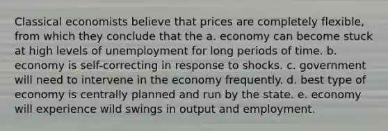 Classical economists believe that prices are completely flexible, from which they conclude that the a. economy can become stuck at high levels of unemployment for long periods of time. b. economy is self-correcting in response to shocks. c. government will need to intervene in the economy frequently. d. best type of economy is centrally planned and run by the state. e. economy will experience wild swings in output and employment.