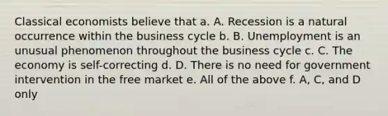 Classical economists believe that a. A. Recession is a natural occurrence within the business cycle b. B. Unemployment is an unusual phenomenon throughout the business cycle c. C. The economy is self-correcting d. D. There is no need for government intervention in the free market e. All of the above f. A, C, and D only