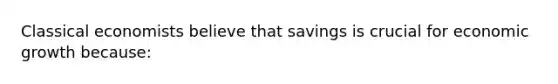 Classical economists believe that savings is crucial for economic growth because: