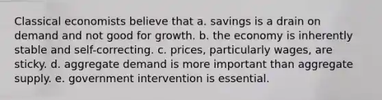 Classical economists believe that a. savings is a drain on demand and not good for growth. b. the economy is inherently stable and self-correcting. c. prices, particularly wages, are sticky. d. aggregate demand is more important than aggregate supply. e. government intervention is essential.