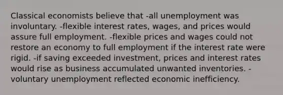 Classical economists believe that -all unemployment was involuntary. -flexible interest rates, wages, and prices would assure full employment. -flexible prices and wages could not restore an economy to full employment if the interest rate were rigid. -if saving exceeded investment, prices and interest rates would rise as business accumulated unwanted inventories. -voluntary unemployment reflected economic inefficiency.