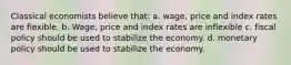 Classical economists believe that: a. wage, price and index rates are flexible. b. Wage, price and index rates are inflexible c. fiscal policy should be used to stabilize the economy. d. monetary policy should be used to stabilize the economy.