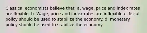 Classical economists believe that: a. wage, price and index rates are flexible. b. Wage, price and index rates are inflexible c. fiscal policy should be used to stabilize the economy. d. monetary policy should be used to stabilize the economy.