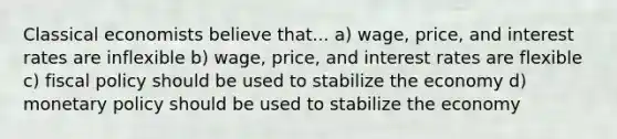 Classical economists believe that... a) wage, price, and interest rates are inflexible b) wage, price, and interest rates are flexible c) fiscal policy should be used to stabilize the economy d) monetary policy should be used to stabilize the economy