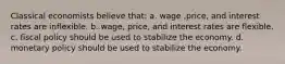 Classical economists believe that: a. wage ,price, and interest rates are inflexible. b. wage, price, and interest rates are flexible. c. fiscal policy should be used to stabilize the economy. d. monetary policy should be used to stabilize the economy.