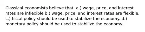 Classical economists believe that: a.) wage, price, and interest rates are inflexible b.) wage, price, and interest rates are flexible. c.) fiscal policy should be used to stabilize the economy. d.) monetary policy should be used to stabilize the economy.