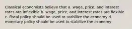 Classical economists believe that a. wage, price, and interest rates are inflexible b. wage, price, and interest rates are flexible c. fiscal policy should be used to stabilize the economy d. monetary policy should be used to stabilize the economy