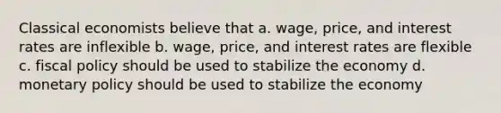 Classical economists believe that a. wage, price, and interest rates are inflexible b. wage, price, and interest rates are flexible c. fiscal policy should be used to stabilize the economy d. monetary policy should be used to stabilize the economy