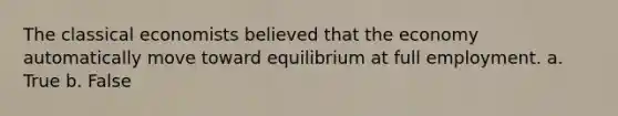 The classical economists believed that the economy automatically move toward equilibrium at full employment. a. True b. False