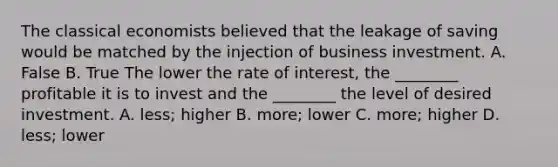 The classical economists believed that the leakage of saving would be matched by the injection of business investment. A. False B. True The lower the rate of​ interest, the​ ________ profitable it is to invest and the​ ________ the level of desired investment. A. ​less; higher B. ​more; lower C. ​more; higher D. ​less; lower