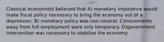 Classical economists believed that A) monetary impotence would make fiscal policy necessary to bring the economy out of a depression. B) monetary policy was non-neutral. C)movements away from full employment were only temporary. D)government intervention was necessary to stabilize the economy