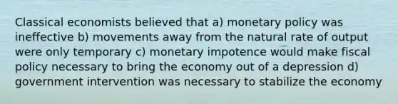 Classical economists believed that a) monetary policy was ineffective b) movements away from the natural rate of output were only temporary c) monetary impotence would make fiscal policy necessary to bring the economy out of a depression d) government intervention was necessary to stabilize the economy