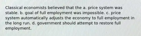 Classical economists believed that the a. price system was stable. b. goal of full employment was impossible. c. price system automatically adjusts the economy to full employment in the long run. d. government should attempt to restore full employment.