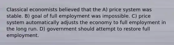 Classical economists believed that the A) price system was stable. B) goal of full employment was impossible. C) price system automatically adjusts the economy to full employment in the long run. D) government should attempt to restore full employment.