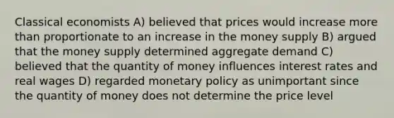 Classical economists A) believed that prices would increase more than proportionate to an increase in the money supply B) argued that the money supply determined aggregate demand C) believed that the quantity of money influences interest rates and real wages D) regarded monetary policy as unimportant since the quantity of money does not determine the price level