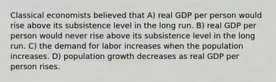 Classical economists believed that A) real GDP per person would rise above its subsistence level in the long run. B) real GDP per person would never rise above its subsistence level in the long run. C) the demand for labor increases when the population increases. D) population growth decreases as real GDP per person rises.