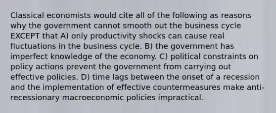 Classical economists would cite all of the following as reasons why the government cannot smooth out the business cycle EXCEPT that A) only productivity shocks can cause real fluctuations in the business cycle. B) the government has imperfect knowledge of the economy. C) political constraints on policy actions prevent the government from carrying out effective policies. D) time lags between the onset of a recession and the implementation of effective countermeasures make anti-recessionary macroeconomic policies impractical.