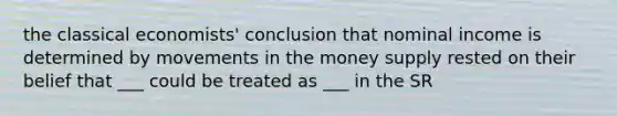 the classical economists' conclusion that nominal income is determined by movements in the money supply rested on their belief that ___ could be treated as ___ in the SR