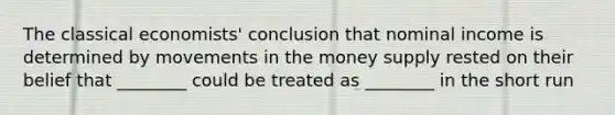 The classical economists' conclusion that nominal income is determined by movements in the money supply rested on their belief that ________ could be treated as ________ in the short run