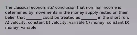 The classical economistsʹ conclusion that nominal income is determined by movements in the money supply rested on their belief that ________ could be treated as ________ in the short run. A) velocity; constant B) velocity; variable C) money; constant D) money; variable