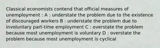 Classical economists contend that official measures of unemployment : A : understate the problem due to the existence of discouraged workers B : understate the problem due to involuntary part-time employment C : overstate the problem because most unemployment is voluntary D : overstate the problem because most unemployment is cyclical