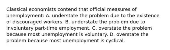 Classical economists contend that official measures of unemployment: A. understate the problem due to the existence of discouraged workers. B. understate the problem due to involuntary part-time employment. C. overstate the problem because most unemployment is voluntary. D. overstate the problem because most unemployment is cyclical.