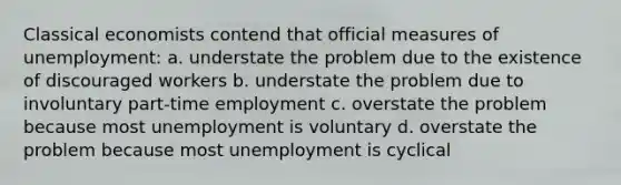 Classical economists contend that official measures of unemployment: a. understate the problem due to the existence of discouraged workers b. understate the problem due to involuntary part-time employment c. overstate the problem because most unemployment is voluntary d. overstate the problem because most unemployment is cyclical