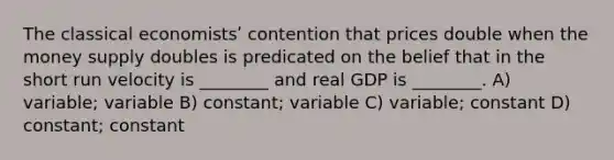 The classical economistsʹ contention that prices double when the money supply doubles is predicated on the belief that in the short run velocity is ________ and real GDP is ________. A) variable; variable B) constant; variable C) variable; constant D) constant; constant