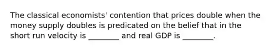 The classical economists' contention that prices double when the money supply doubles is predicated on the belief that in the short run velocity is ________ and real GDP is ________.