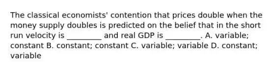 The classical economists' contention that prices double when the money supply doubles is predicted on the belief that in the short run velocity is _________ and real GDP is _________. A. variable; constant B. constant; constant C. variable; variable D. constant; variable