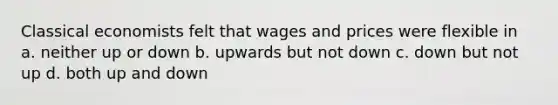 Classical economists felt that wages and prices were flexible in a. neither up or down b. upwards but not down c. down but not up d. both up and down