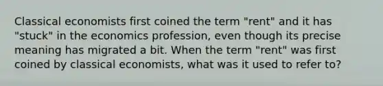 Classical economists first coined the term "rent" and it has "stuck" in the economics profession, even though its precise meaning has migrated a bit. When the term "rent" was first coined by classical economists, what was it used to refer to?