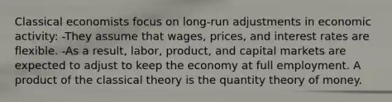 Classical economists focus on long-run adjustments in economic activity: -They assume that wages, prices, and interest rates are flexible. -As a result, labor, product, and capital markets are expected to adjust to keep the economy at full employment. A product of the classical theory is the quantity theory of money.