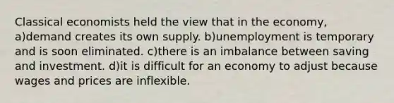 Classical economists held the view that in the economy, a)demand creates its own supply. b)unemployment is temporary and is soon eliminated. c)there is an imbalance between saving and investment. d)it is difficult for an economy to adjust because wages and prices are inflexible.