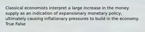 Classical economists interpret a large increase in the money supply as an indication of expansionary monetary policy, ultimately causing inflationary pressures to build in the economy. True False