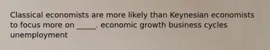 Classical economists are more likely than Keynesian economists to focus more on _____. economic growth business cycles unemployment