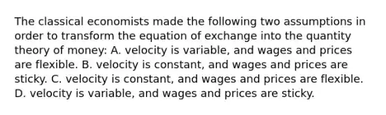 The classical economists made the following two assumptions in order to transform the equation of exchange into the quantity theory of​ money: A. velocity is​ variable, and wages and prices are flexible. B. velocity is​ constant, and wages and prices are sticky. C. velocity is​ constant, and wages and prices are flexible. D. velocity is​ variable, and wages and prices are sticky.