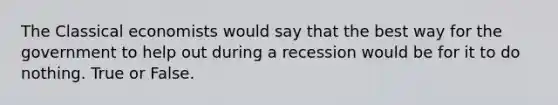 The Classical economists would say that the best way for the government to help out during a recession would be for it to do nothing. True or False.