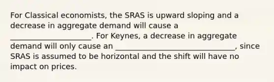 For Classical economists, the SRAS is upward sloping and a decrease in aggregate demand will cause a _____________________. For Keynes, a decrease in aggregate demand will only cause an _______________________________, since SRAS is assumed to be horizontal and the shift will have no impact on prices.