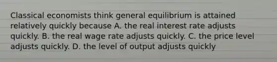 Classical economists think general equilibrium is attained relatively quickly because A. the real interest rate adjusts quickly. B. the real wage rate adjusts quickly. C. the price level adjusts quickly. D. the level of output adjusts quickly