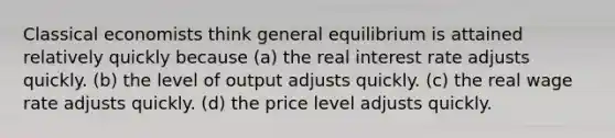 Classical economists think general equilibrium is attained relatively quickly because (a) the real interest rate adjusts quickly. (b) the level of output adjusts quickly. (c) the real wage rate adjusts quickly. (d) the price level adjusts quickly.