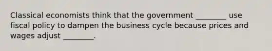 Classical economists think that the government ________ use fiscal policy to dampen the business cycle because prices and wages adjust ________.