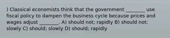 ) Classical economists think that the government ________ use fiscal policy to dampen the business cycle because prices and wages adjust ________. A) should not; rapidly B) should not; slowly C) should; slowly D) should; rapidly