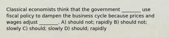 Classical economists think that the government ________ use fiscal policy to dampen the business cycle because prices and wages adjust ________. A) should not; rapidly B) should not; slowly C) should; slowly D) should; rapidly