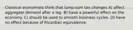 Classical economists think that lump-sum tax changes A) affect aggregate demand after a lag. B) have a powerful effect on the economy. C) should be used to smooth business cycles. D) have no effect because of Ricardian equivalence.